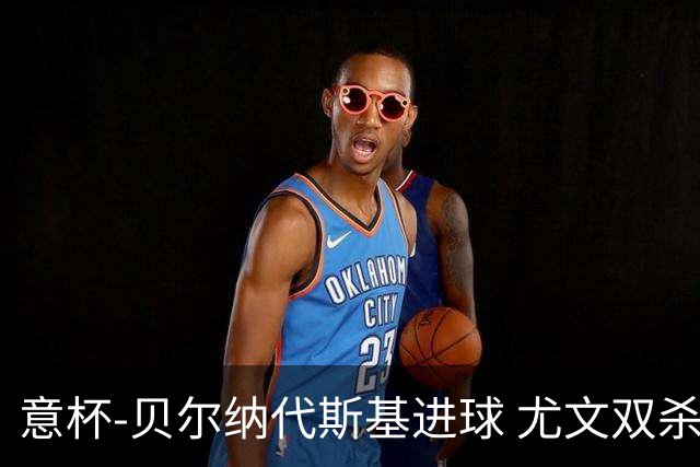意杯-贝尔纳代斯基进球 尤文双杀佛罗伦萨进决赛
