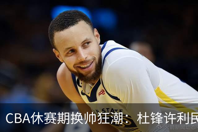 CBA休赛期换帅狂潮：杜锋许利民郑永刚潘江领衔离任 北控新主帅未官宣